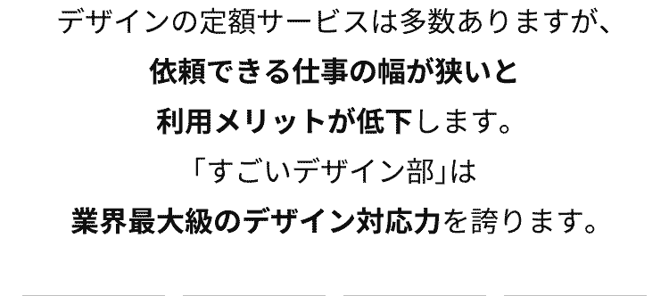 デザインの定額サービスは多数ありますが、【依頼できる仕事の幅が狭いと利用メリットが低下】します。「すごいデザイン部」は【業界最大級のデザイン対応力】を誇ります。