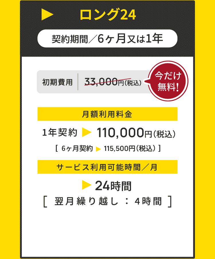 ロング20 ▶ 契約期間／6ヶ月又は1年 初期費用 33,000円（税込） → 今だけ無料！ 月額利用料金 1年契約 ▶ 110,000円（税込）［6ヶ月契約 115,500円（税込）］サービス利用可能時間／月 ▶ 20時間 ［翌月繰り越し ： 4時間 ］