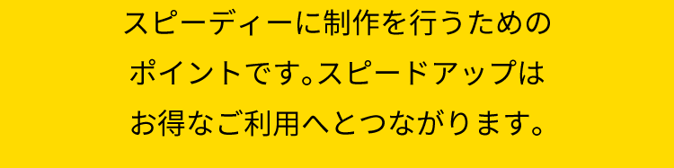 スピーディーに制作を行うためのポイントです。　スピードアップはお得なご利用へとつながります。