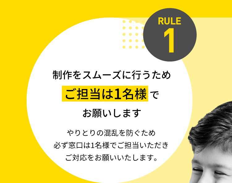 RULE1 制作をスムーズに行うため【ご担当は1名様】でお願いします。やりとりの混乱を防ぐため必ず窓口は1名様でご担当いただきご対応をお願いいたします。