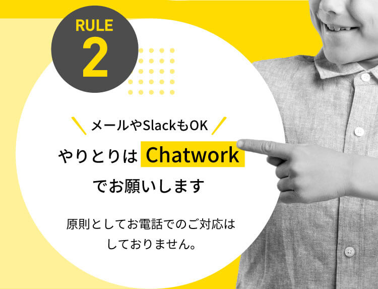 RULE2 ＼メールやSlackもOK／やりとりは【Chatwork】でお願いします 原則としてお電話でのご対応はしておりません。