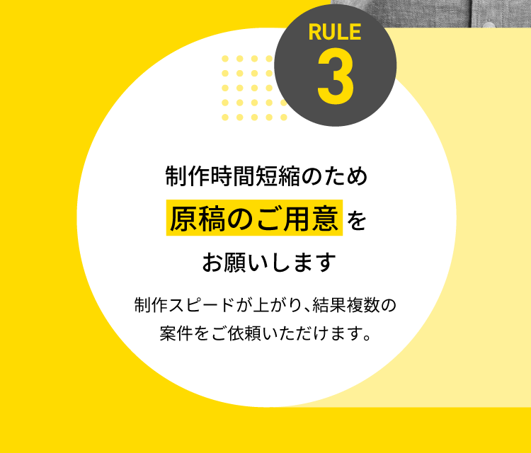 RULE3 制作時間短縮のため【原稿のご用意】をお願いします 制作スピードが上がり、結果複数の案件をご依頼いただけます。