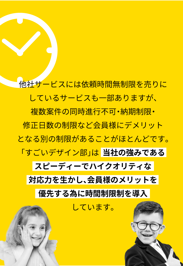 他社サービスには依頼時間無制限を売りにしているサービスも一部ありますが、複数案件の同時進行不可・納期制限・修正日数の制限など会員様にデメリットとなる別の制限があることがほとんどです。「すごいデザイン部」は【当社の強みであるスピーディーでハイクオリティな対応力を生かし、会員様のメリットを優先する為に時間制限制を導入】しています。