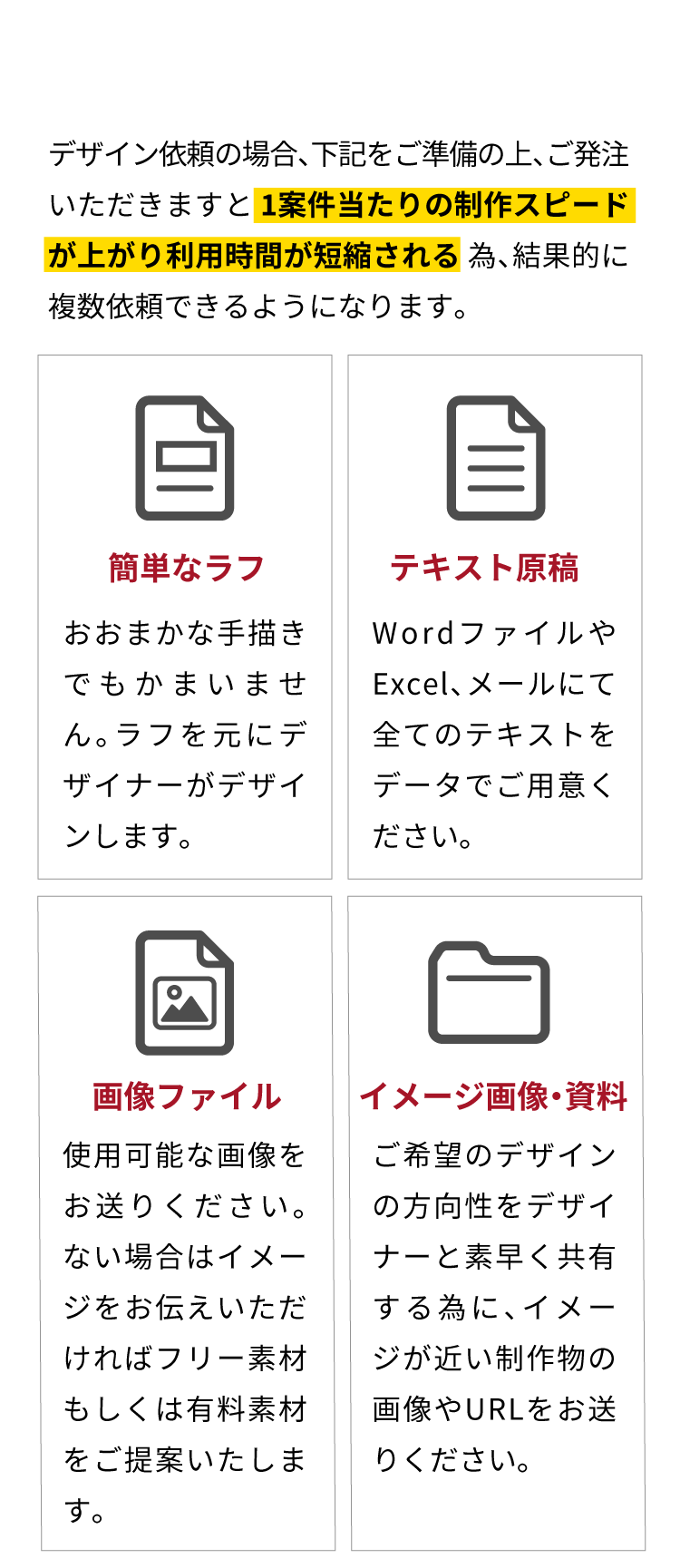 デザイン依頼の場合、下記をご準備の上、ご発注いただきますと【1案件当たりの制作スピードが上がり利用時間が短縮される】為、結果的に複数依頼できるようになります。【簡単なラフ：おおまかな手描きでもかまいません。ラフを元にデザイナーがデザインします。】【テキスト原稿：WordファイルやExcel、メールにて全てのテキストをデータでご用意ください。】【画像ファイル：使用可能な画像をお送りください。ない場合はイメージをお伝えいただければフリー素材もしくは有料素材をご提案いたします。】【イメージ画像・資料：ご希望のデザインの方向性をデザイナーと素早く共有する為に、イメージが近い制作物の画像やURLをお送りください。】