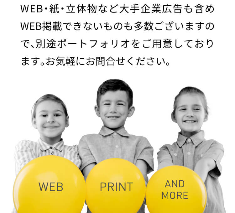 WEB・紙・立体物など大手企業広告も含めWEB掲載できないものも多数ございますので、別途ポートフォリオをご用意しております。お気軽にお問合せください。