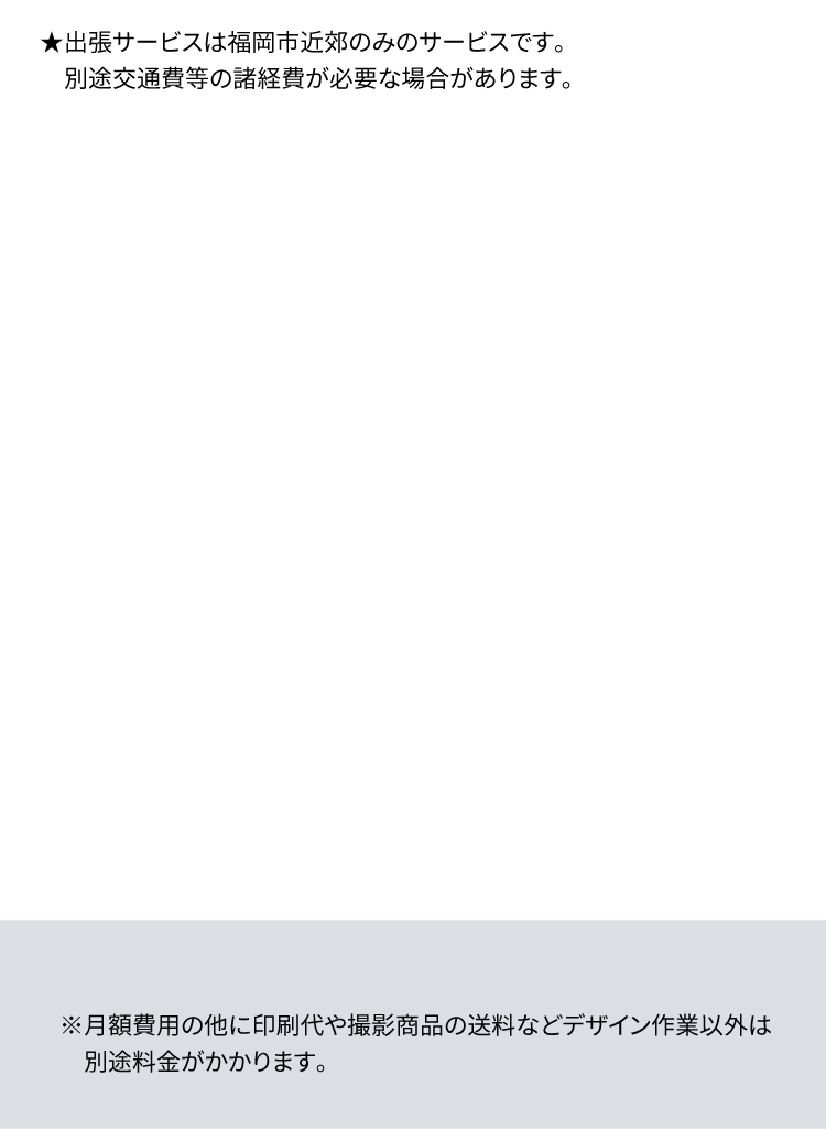 ★出張サービスは福岡市近郊のみのサービスです。 別途交通費等の諸経費が必要な場合があります。※月額費用の他に印刷代や撮影商品の送料などデザイン作業以外は別途料金がかかります。